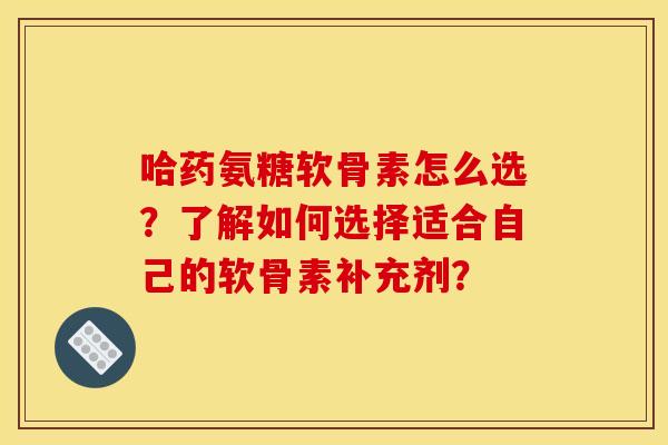 哈药氨糖软骨素怎么选？了解如何选择适合自己的软骨素补充剂？