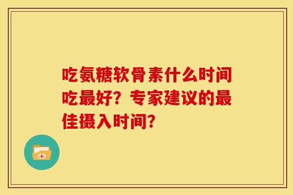 吃氨糖软骨素什么时间吃最好？专家建议的最佳摄入时间？