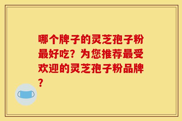 哪个牌子的灵芝孢子粉最好吃？为您推荐最受欢迎的灵芝孢子粉品牌？