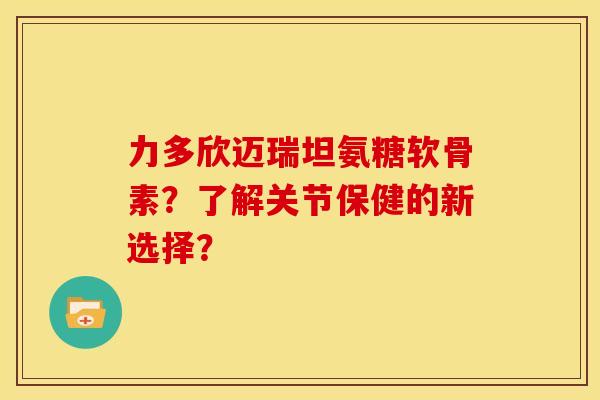 力多欣迈瑞坦氨糖软骨素？了解关节保健的新选择？