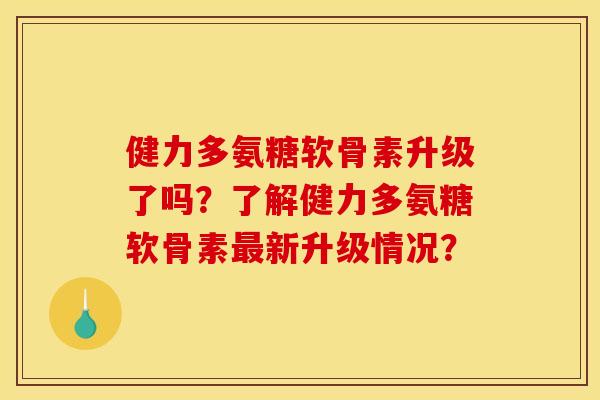 健力多氨糖软骨素升级了吗？了解健力多氨糖软骨素最新升级情况？