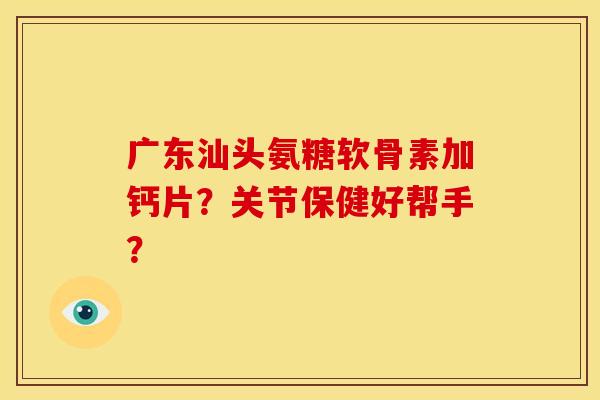 广东汕头氨糖软骨素加钙片？关节保健好帮手？