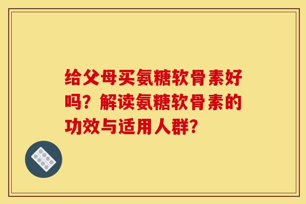 给父母买氨糖软骨素好吗？解读氨糖软骨素的功效与适用人群？