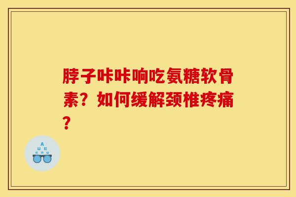 脖子咔咔响吃氨糖软骨素？如何缓解颈椎疼痛？