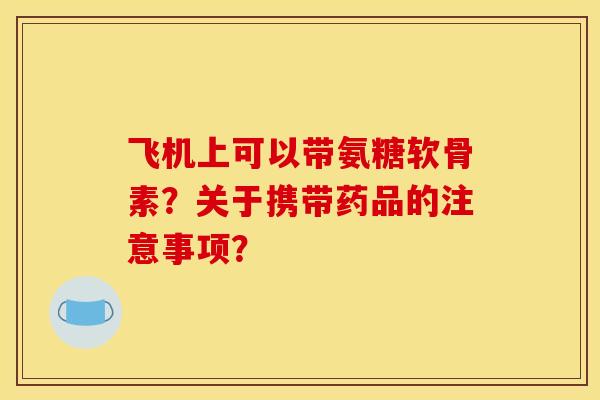 飞机上可以带氨糖软骨素？关于携带药品的注意事项？