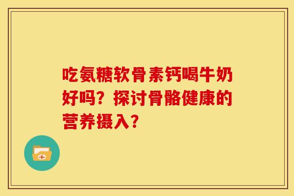 吃氨糖软骨素钙喝牛奶好吗？探讨骨骼健康的营养摄入？