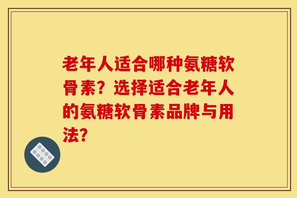 老年人适合哪种氨糖软骨素？选择适合老年人的氨糖软骨素品牌与用法？