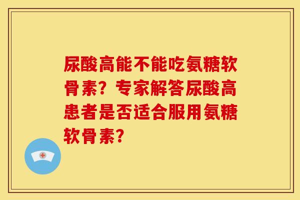 尿酸高能不能吃氨糖软骨素？专家解答尿酸高患者是否适合服用氨糖软骨素？