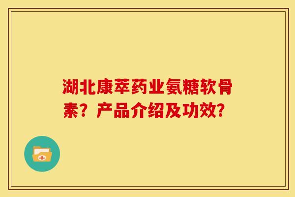 湖北康萃药业氨糖软骨素？产品介绍及功效？