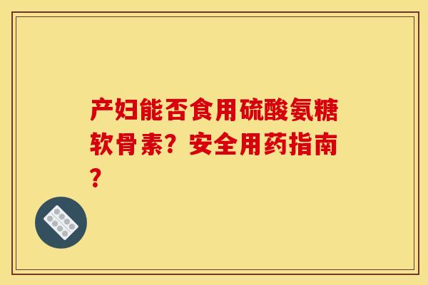 产妇能否食用硫酸氨糖软骨素？安全用药指南？