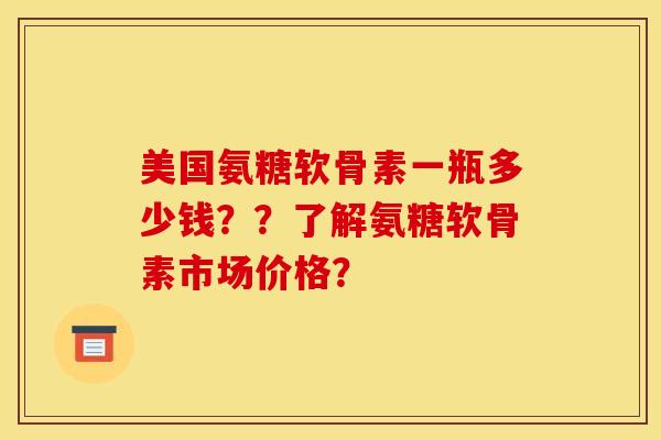 美国氨糖软骨素一瓶多少钱？？了解氨糖软骨素市场价格？