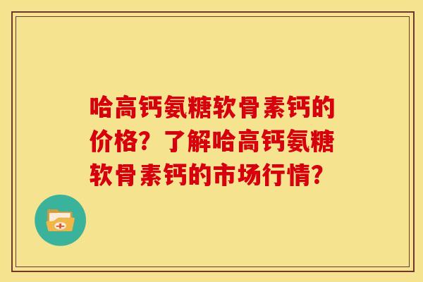 哈高钙氨糖软骨素钙的价格？了解哈高钙氨糖软骨素钙的市场行情？