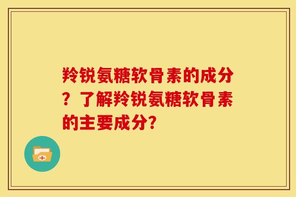 羚锐氨糖软骨素的成分？了解羚锐氨糖软骨素的主要成分？