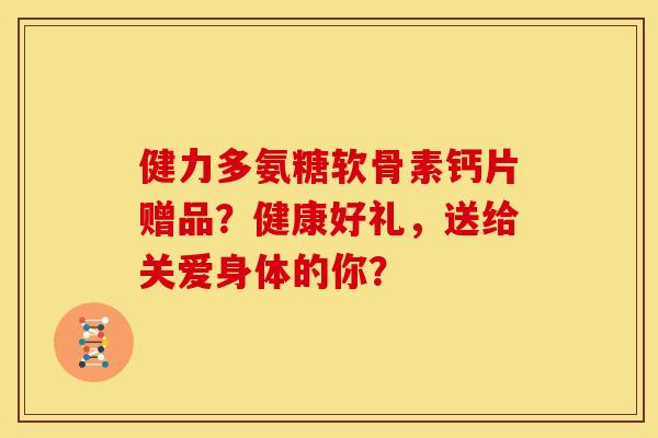 健力多氨糖软骨素钙片赠品？健康好礼，送给关爱身体的你？