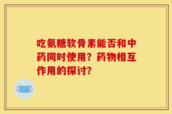 吃氨糖软骨素能否和中药同时使用？药物相互作用的探讨？