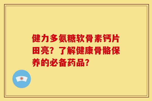 健力多氨糖软骨素钙片田亮？了解健康骨骼保养的必备药品？