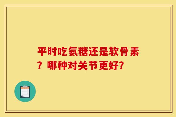 平时吃氨糖还是软骨素？哪种对关节更好？