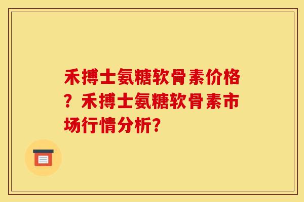 禾搏士氨糖软骨素价格？禾搏士氨糖软骨素市场行情分析？