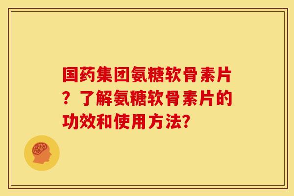 国药集团氨糖软骨素片？了解氨糖软骨素片的功效和使用方法？