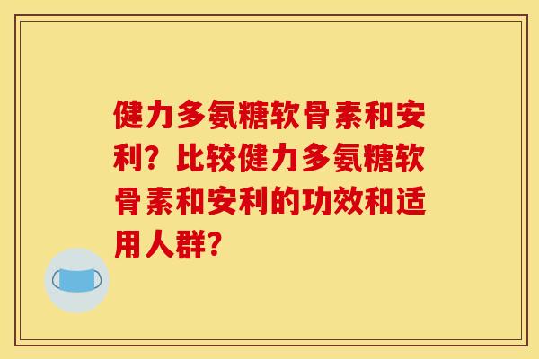 健力多氨糖软骨素和安利？比较健力多氨糖软骨素和安利的功效和适用人群？