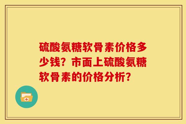 硫酸氨糖软骨素价格多少钱？市面上硫酸氨糖软骨素的价格分析？