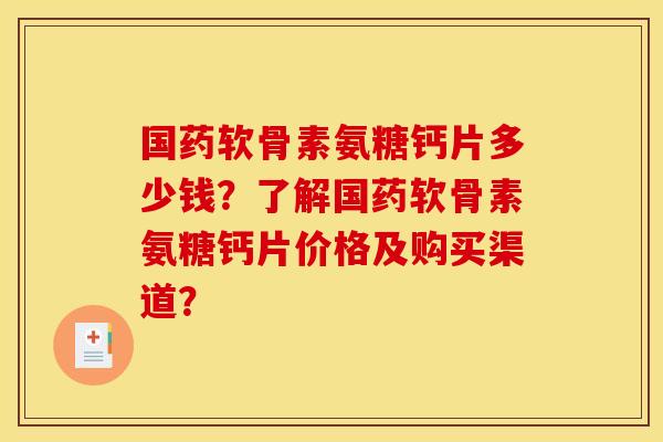 国药软骨素氨糖钙片多少钱？了解国药软骨素氨糖钙片价格及购买渠道？