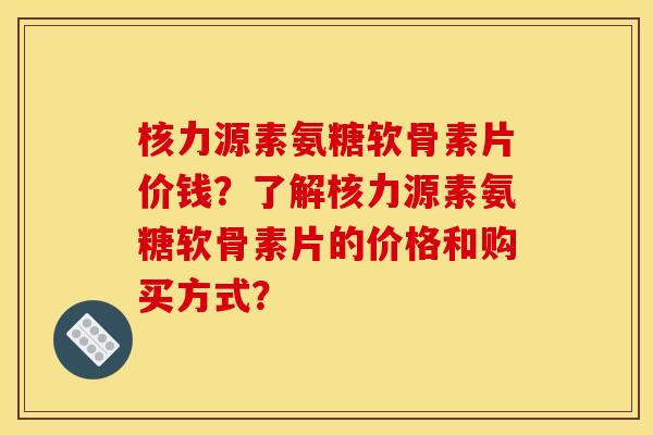 核力源素氨糖软骨素片价钱？了解核力源素氨糖软骨素片的价格和购买方式？