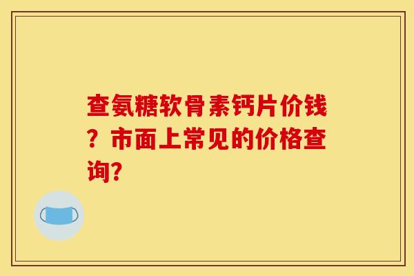 查氨糖软骨素钙片价钱？市面上常见的价格查询？