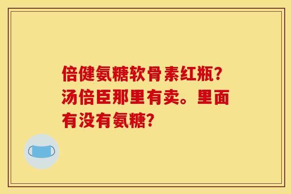 倍健氨糖软骨素红瓶？汤倍臣那里有卖。里面有没有氨糖？