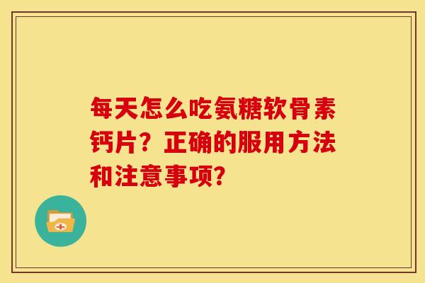 每天怎么吃氨糖软骨素钙片？正确的服用方法和注意事项？