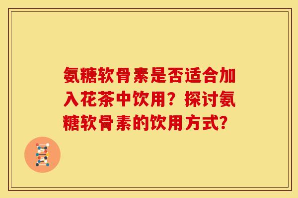 氨糖软骨素是否适合加入花茶中饮用？探讨氨糖软骨素的饮用方式？