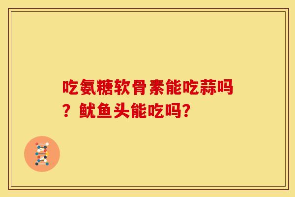 吃氨糖软骨素能吃蒜吗？鱿鱼头能吃吗？