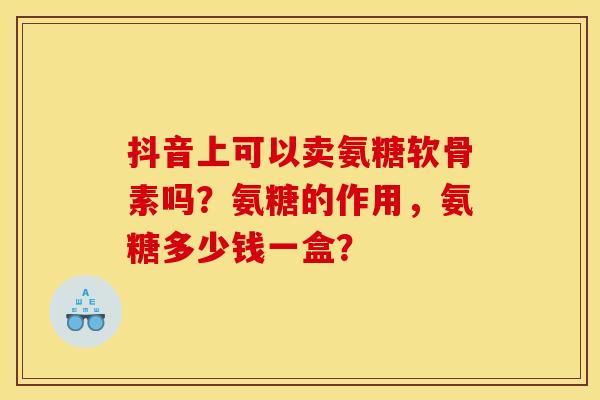 抖音上可以卖氨糖软骨素吗？氨糖的作用，氨糖多少钱一盒？