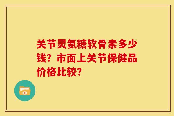 关节灵氨糖软骨素多少钱？市面上关节保健品价格比较？