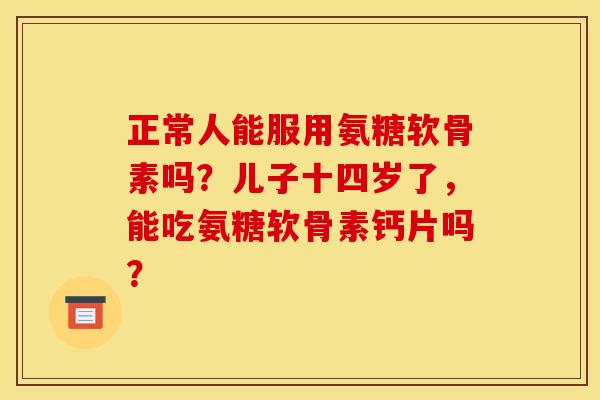 正常人能服用氨糖软骨素吗？儿子十四岁了，能吃氨糖软骨素钙片吗？