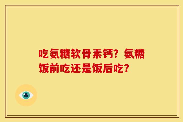 吃氨糖软骨素钙？氨糖饭前吃还是饭后吃？