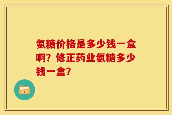 氨糖价格是多少钱一盒啊？修正药业氨糖多少钱一盒？