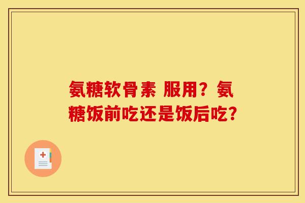 氨糖软骨素 服用？氨糖饭前吃还是饭后吃？