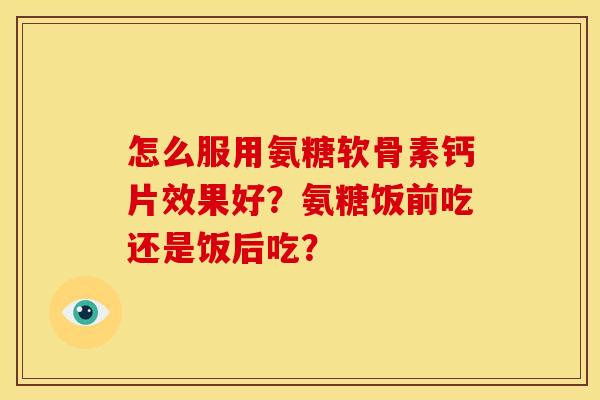 怎么服用氨糖软骨素钙片效果好？氨糖饭前吃还是饭后吃？