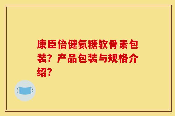 康臣倍健氨糖软骨素包装？产品包装与规格介绍？