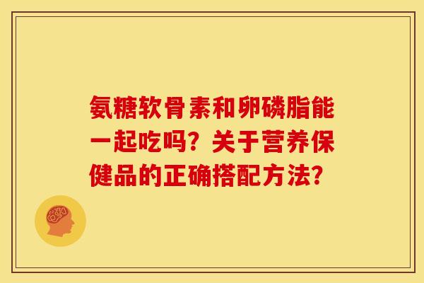 氨糖软骨素和卵磷脂能一起吃吗？关于营养保健品的正确搭配方法？
