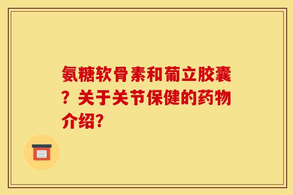 氨糖软骨素和葡立胶囊？关于关节保健的药物介绍？