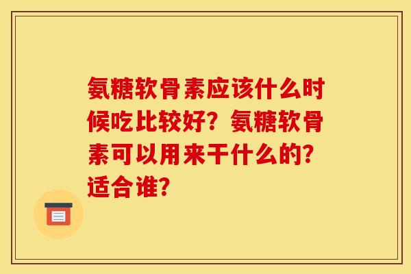氨糖软骨素应该什么时候吃比较好？氨糖软骨素可以用来干什么的？适合谁？