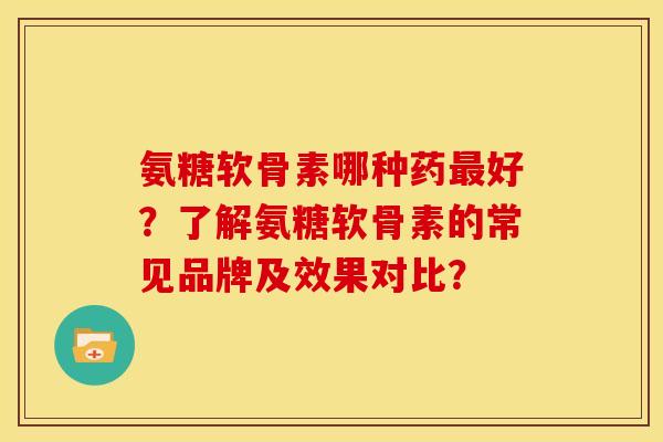 氨糖软骨素哪种药最好？了解氨糖软骨素的常见品牌及效果对比？