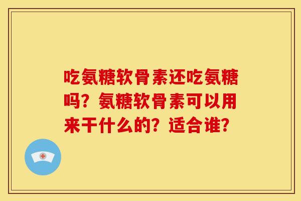 吃氨糖软骨素还吃氨糖吗？氨糖软骨素可以用来干什么的？适合谁？