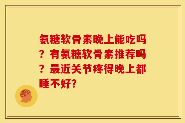 氨糖软骨素晚上能吃吗？有氨糖软骨素推荐吗？最近关节疼得晚上都睡不好？