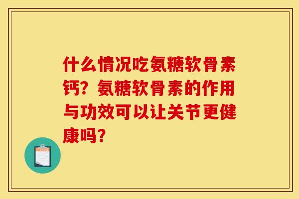 什么情况吃氨糖软骨素钙？氨糖软骨素的作用与功效可以让关节更健康吗？