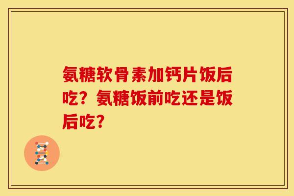 氨糖软骨素加钙片饭后吃？氨糖饭前吃还是饭后吃？