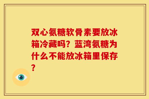 双心氨糖软骨素要放冰箱冷藏吗？蓝湾氨糖为什么不能放冰箱里保存？