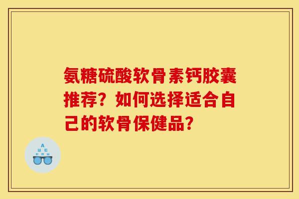 氨糖硫酸软骨素钙胶囊推荐？如何选择适合自己的软骨保健品？